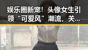 娱乐圈新宠!头像女生引领“可爱风”潮流,关系动向引关注